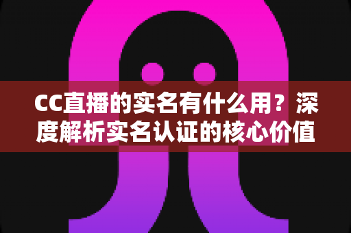 CC直播的实名有什么用？深度解析实名认证的核心价值与实际意义
