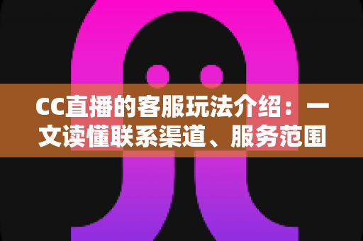 CC直播的客服玩法介绍：一文读懂联系渠道、服务范围与高效沟通技巧