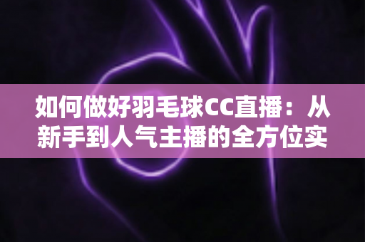 如何做好羽毛球CC直播:从新手到人气主播的全方位实战指南 如何做好羽毛球CC直播:从新手到人气主播的全方位实战指南