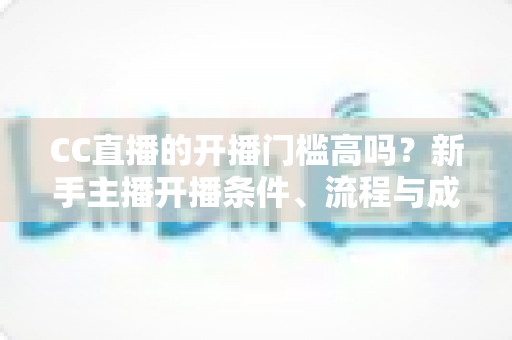 CC直播的开播门槛高吗?新手主播开播条件、流程与成长攻略全解析 CC直播的开播门槛高吗?新手主播开播条件、流程与成长攻略全解析