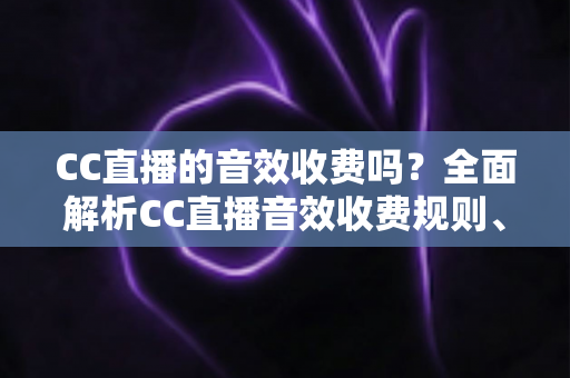 CC直播的音效收费吗？全面解析CC直播音效收费规则、获取方式与使用技巧