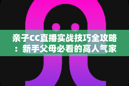 亲子CC直播实战技巧全攻略:新手父母必看的高人气家庭直播间打造指南 亲子CC直播实战技巧全攻略:新手父母必看的高人气家庭直播间打造指南