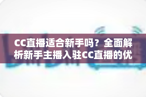CC直播适合新手吗？全面解析新手主播入驻CC直播的优势、门槛与成长攻略