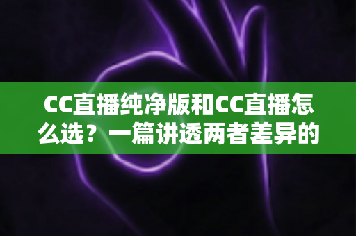 CC直播纯净版和CC直播怎么选？一篇讲透两者差异的实用指南