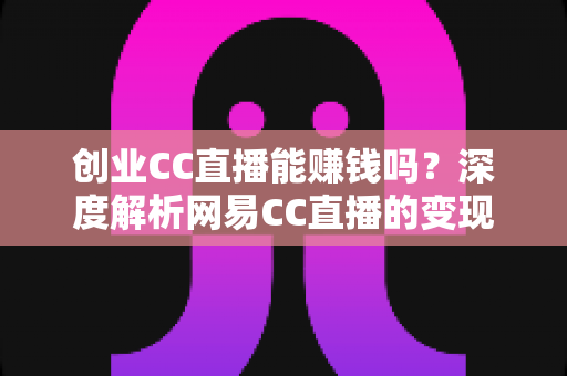 创业CC直播能赚钱吗？深度解析网易CC直播的变现真相与新手创业全攻略