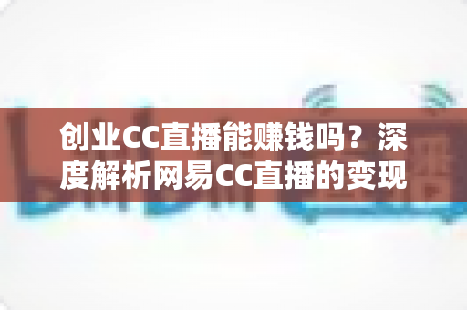 创业CC直播能赚钱吗？深度解析网易CC直播的变现真相与新手创业全攻略