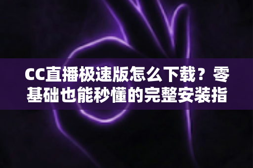 CC直播极速版怎么下载？零基础也能秒懂的完整安装指南