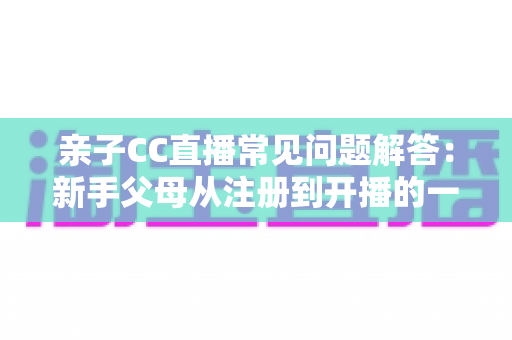 亲子CC直播常见问题解答：新手父母从注册到开播的一站式实用指南