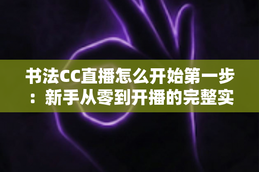 书法CC直播怎么开始第一步：新手从零到开播的完整实战指南