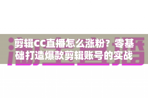 剪辑CC直播怎么涨粉?零基础打造爆款剪辑账号的实战攻略大全 剪辑CC直播怎么涨粉?零基础打造爆款剪辑账号的实战攻略大全