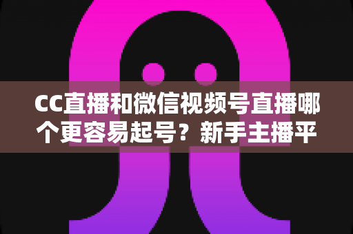 CC直播和微信视频号直播哪个更容易起号?新手主播平台选择与快速涨粉全攻略 CC直播和微信视频号直播哪个更容易起号?新手主播平台选择与快速涨粉全攻略