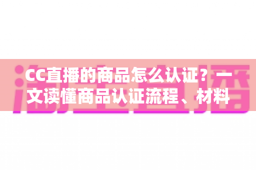 CC直播的商品怎么认证?一文读懂商品认证流程、材料与避坑指南 CC直播的商品怎么认证?一文读懂商品认证流程、材料与避坑指南