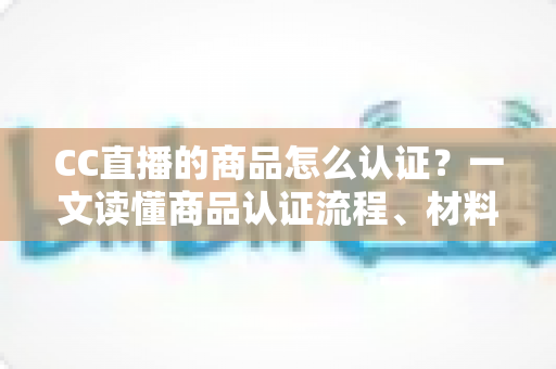 CC直播的商品怎么认证?一文读懂商品认证流程、材料与避坑指南 CC直播的商品怎么认证?一文读懂商品认证流程、材料与避坑指南