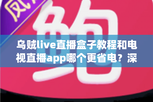 乌贼live直播盒子教程和电视直播app哪个更省电？深度解析功耗差异与实用安装指南