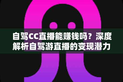 自驾CC直播能赚钱吗?深度解析自驾游直播的变现潜力、收入来源与实操指南 自驾CC直播能赚钱吗?深度解析自驾游直播的变现潜力、收入来源与实操指南