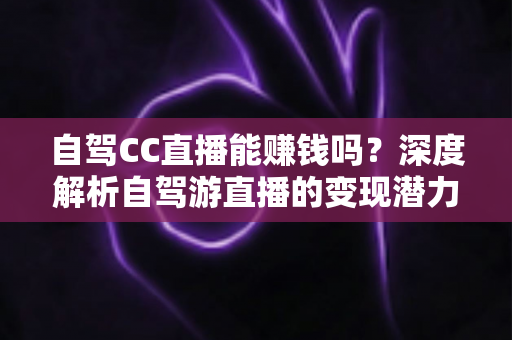 自驾CC直播能赚钱吗？深度解析自驾游直播的变现潜力、收入来源与实操指南