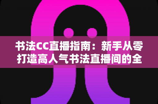 书法CC直播指南：新手从零打造高人气书法直播间的全流程实战教程