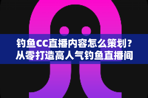 钓鱼CC直播内容怎么策划?从零打造高人气钓鱼直播间的实战指南 钓鱼CC直播内容怎么策划?从零打造高人气钓鱼直播间的实战指南