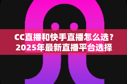 CC直播和快手直播怎么选?2025年最新直播平台选择全攻略与深度对比分析 CC直播和快手直播怎么选?2025年最新直播平台选择全攻略与深度对比分析