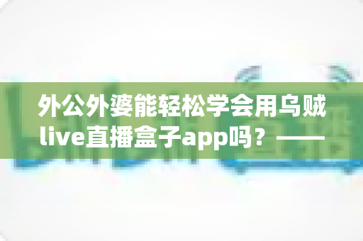 外公外婆能轻松学会用乌贼live直播盒子app吗？——写给银发族直播入门的实用指南