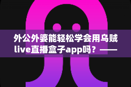 外公外婆能轻松学会用乌贼live直播盒子app吗？——写给银发族直播入门的实用指南