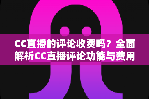 CC直播的评论收费吗?全面解析CC直播评论功能与费用详情 CC直播的评论收费吗?全面解析CC直播评论功能与费用详情