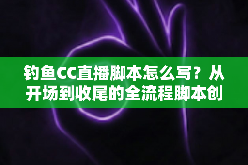 钓鱼CC直播脚本怎么写？从开场到收尾的全流程脚本创作指南与实用模板