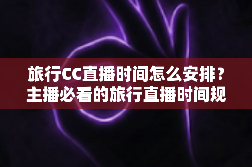 旅行CC直播时间怎么安排?主播必看的旅行直播时间规划全攻略 旅行CC直播时间怎么安排?主播必看的旅行直播时间规划全攻略