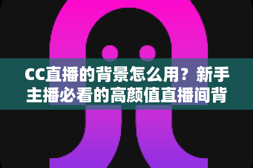 CC直播的背景怎么用？新手主播必看的高颜值直播间背景设置全攻略