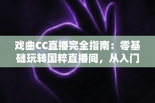 戏曲CC直播完全指南：零基础玩转国粹直播间，从入门到精通一篇文章全搞定