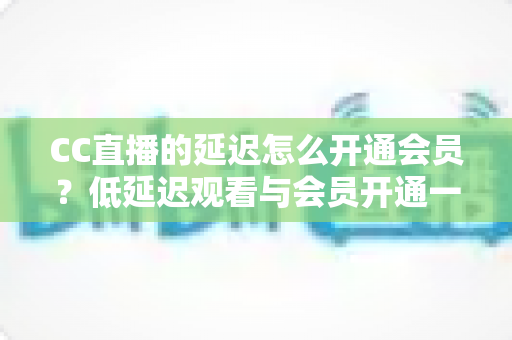 CC直播的延迟怎么开通会员？低延迟观看与会员开通一站式全攻略