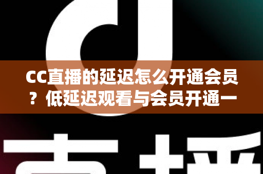 CC直播的延迟怎么开通会员？低延迟观看与会员开通一站式全攻略