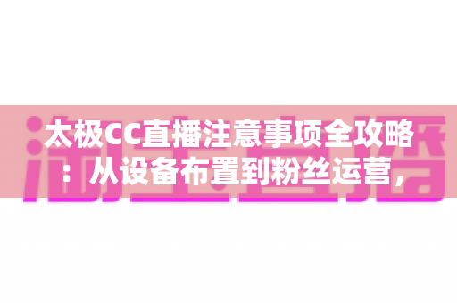 太极CC直播注意事项全攻略：从设备布置到粉丝运营，打造高人气太极教学直播间的实操指南