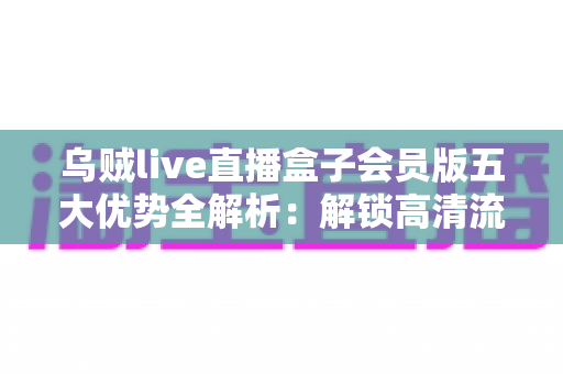 乌贼live直播盒子会员版五大优势全解析:解锁高清流畅的沉浸式观看新体验 乌贼live直播盒子会员版五大优势全解析:解锁高清流畅的沉浸式观看新体验