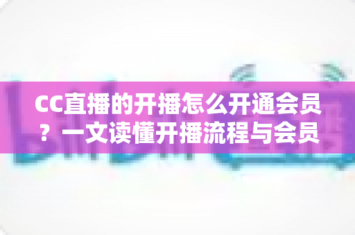 CC直播的开播怎么开通会员？一文读懂开播流程与会员开通全攻略
