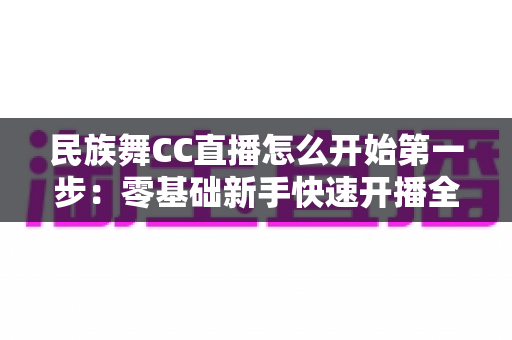 民族舞CC直播怎么开始第一步:零基础新手快速开播全攻略 民族舞CC直播怎么开始第一步:零基础新手快速开播全攻略