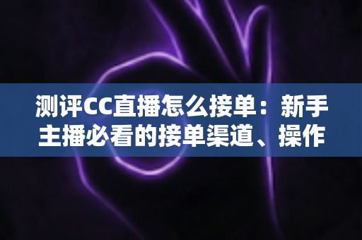 测评CC直播怎么接单:新手主播必看的接单渠道、操作流程与实战避坑指南 测评CC直播怎么接单:新手主播必看的接单渠道、操作流程与实战避坑指南