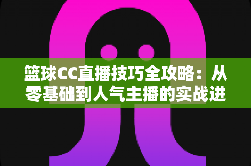 篮球CC直播技巧全攻略：从零基础到人气主播的实战进阶指南