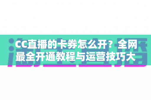 CC直播的卡券怎么开？全网最全开通教程与运营技巧大公开，助你直播间人气转化双丰收
