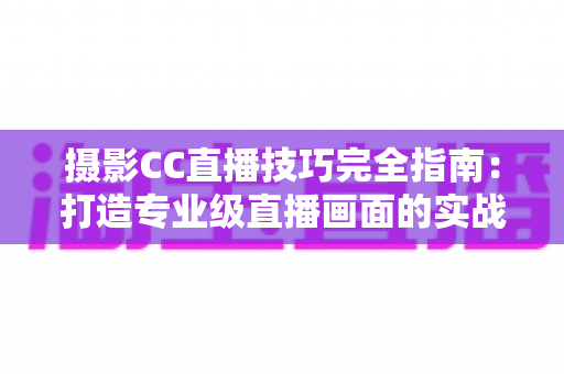 摄影CC直播技巧完全指南：打造专业级直播画面的实战秘籍