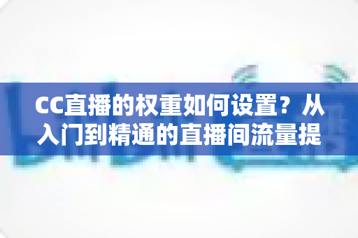 CC直播的权重如何设置?从入门到精通的直播间流量提升实战指南 CC直播的权重如何设置?从入门到精通的直播间流量提升实战指南