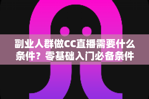 副业人群做CC直播需要什么条件？零基础入门必备条件与实操准备全指南