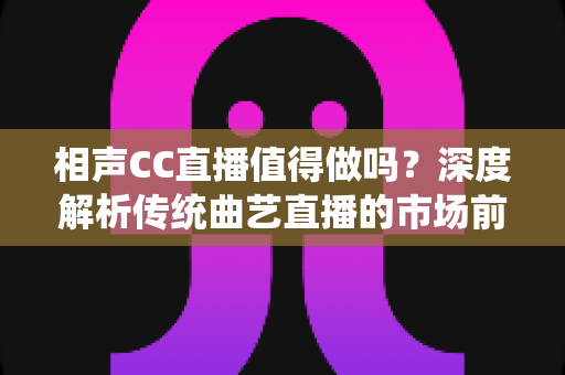 相声CC直播值得做吗？深度解析传统曲艺直播的市场前景与变现路径