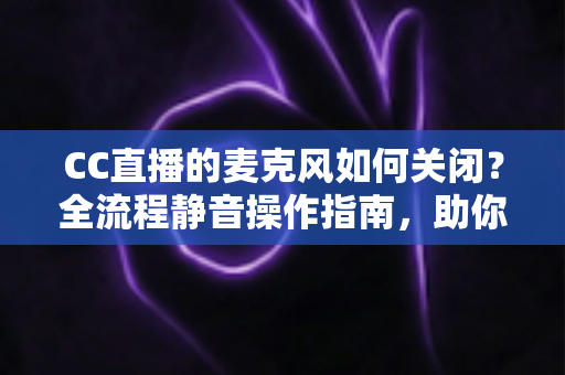 CC直播的麦克风如何关闭？全流程静音操作指南，助你轻松掌控直播声音