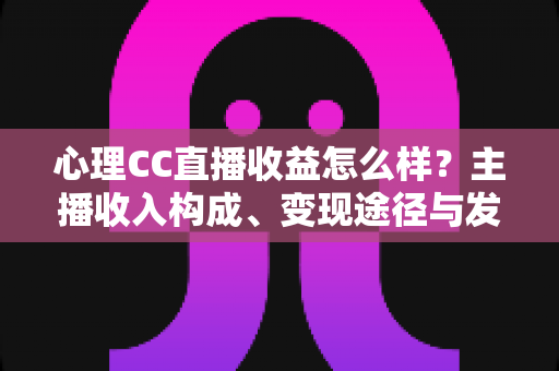 心理CC直播收益怎么样？主播收入构成、变现途径与发展前景全面解析