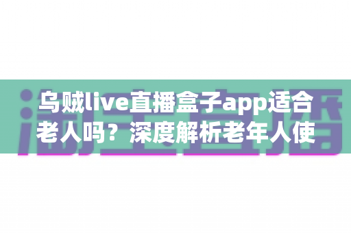 乌贼live直播盒子app适合老人吗?深度解析老年人使用直播盒子的利弊与安全指南 乌贼live直播盒子app适合老人吗?深度解析老年人使用直播盒子的利弊与安全指南