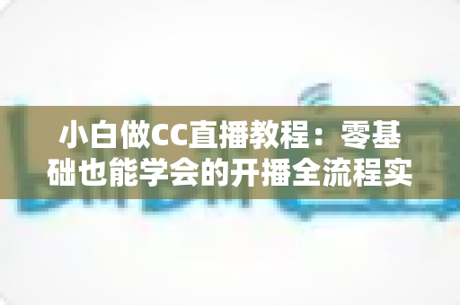 小白做CC直播教程：零基础也能学会的开播全流程实战指南
