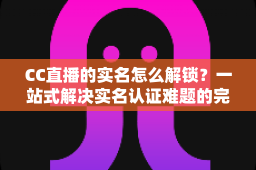CC直播的实名怎么解锁?一站式解决实名认证难题的完整攻略 CC直播的实名怎么解锁?一站式解决实名认证难题的完整攻略