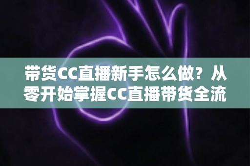 带货CC直播新手怎么做?从零开始掌握CC直播带货全流程实战指南 带货CC直播新手怎么做?从零开始掌握CC直播带货全流程实战指南