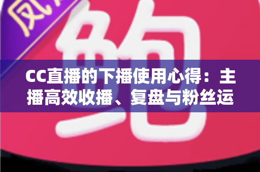 CC直播的下播使用心得:主播高效收播、复盘与粉丝运营全指南 CC直播的下播使用心得:主播高效收播、复盘与粉丝运营全指南